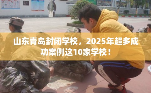 山东青岛封闭学校，2025年超多成功案例这10家学校！