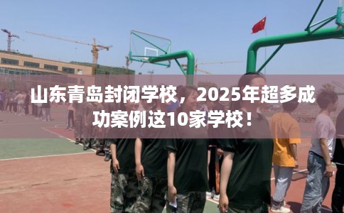 山东青岛封闭学校，2025年超多成功案例这10家学校！