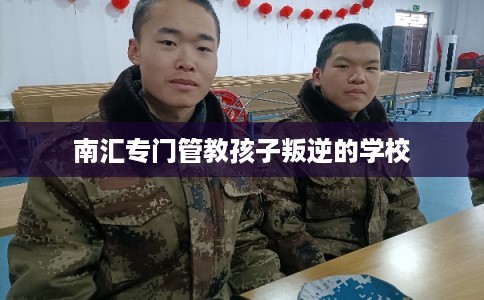 南汇专门管教孩子叛逆的学校