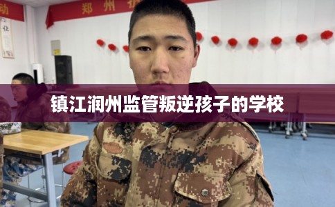 镇江润州监管叛逆孩子的学校 镇江润州监管叛逆孩子的学校