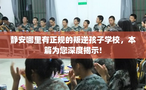 静安哪里有正规的叛逆孩子学校，本篇为您深度揭示!