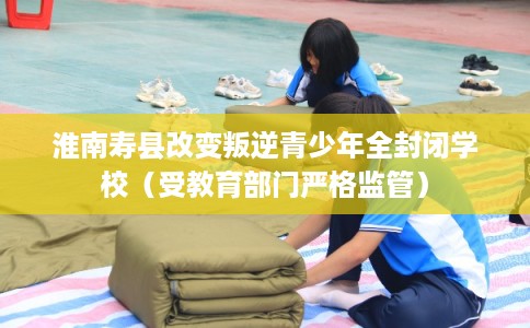 淮南寿县改变叛逆青少年全封闭学校(受教育部门严格监管) 淮南寿县改变叛逆青少年全封闭学校(受教育部门严格监管)