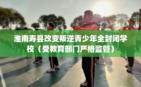 淮南寿县改变叛逆青少年全封闭学校（受教育部门严格监管）