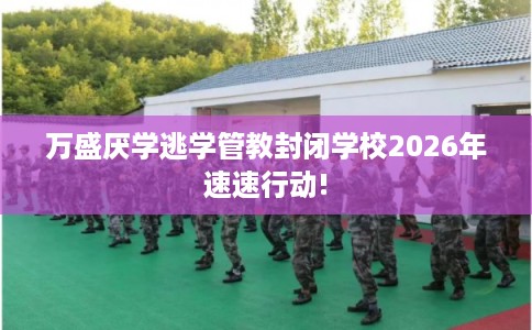 万盛厌学逃学管教封闭学校2026年速速行动!