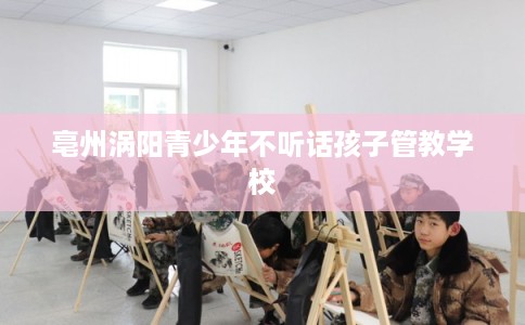 亳州涡阳青少年不听话孩子管教学校