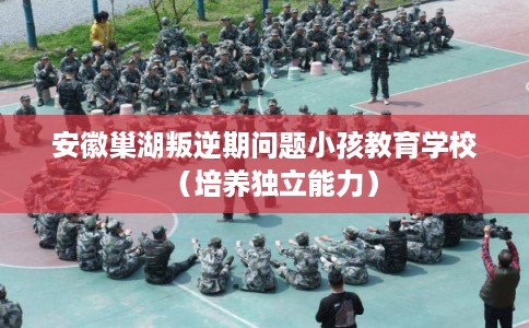 安徽巢湖叛逆期问题小孩教育学校(培养独立能力) 安徽巢湖叛逆期问题小孩教育学校(培养独立能力)
