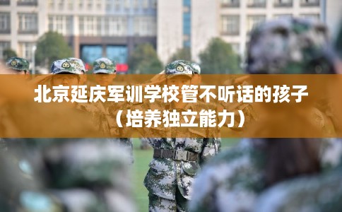 北京延庆军训学校管不听话的孩子（培养独立能力）