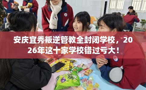 安庆宜秀叛逆管教全封闭学校，2026年这十家学校错过亏大！