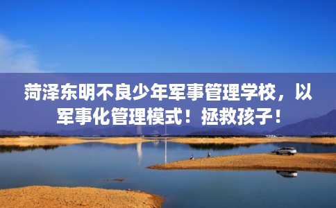 菏泽东明不良少年军事管理学校，以军事化管理模式！拯救孩子！