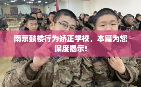 南京鼓楼行为矫正学校，本篇为您深度揭示!