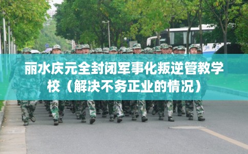 丽水庆元全封闭军事化叛逆管教学校（解决不务正业的情况）