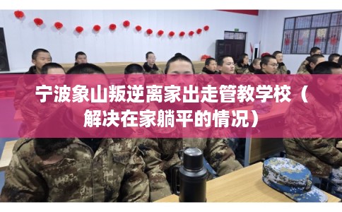 宁波象山叛逆离家出走管教学校(解决在家躺平的情况) 宁波象山叛逆离家出走管教学校(解决在家躺平的情况)
