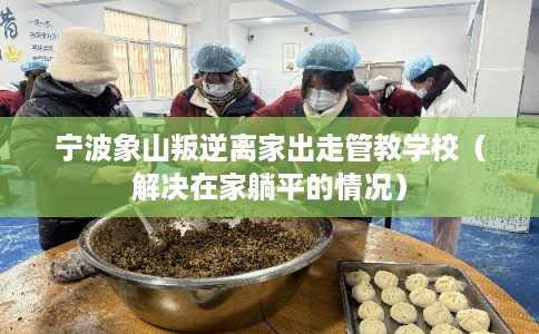宁波象山叛逆离家出走管教学校（解决在家躺平的情况）