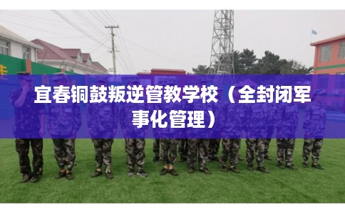 宜春铜鼓叛逆管教学校（全封闭军事化管理）