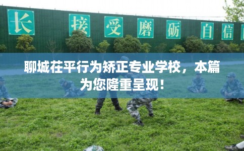 聊城茌平行为矫正专业学校，本篇为您隆重呈现！