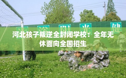河北孩子叛逆全封闭学校：全年无休面向全国招生
