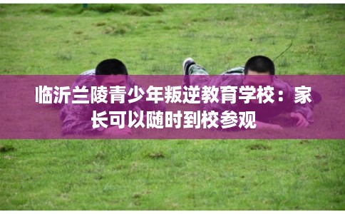 临沂兰陵青少年叛逆教育学校：家长可以随时到校参观