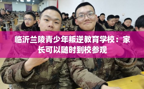 临沂兰陵青少年叛逆教育学校：家长可以随时到校参观