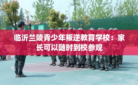 临沂兰陵青少年叛逆教育学校：家长可以随时到校参观