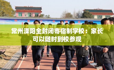 常州溧阳全封闭寄宿制学校:家长可以随时到校参观 常州溧阳全封闭寄宿制学校:家长可以随时到校参观
