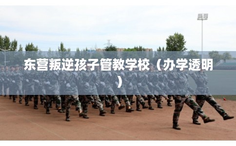 东营叛逆孩子管教学校（办学透明）