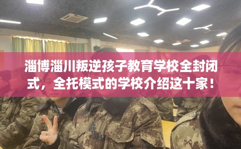 淄博淄川叛逆孩子教育学校全封闭式，全托模式的学校介绍这十家！