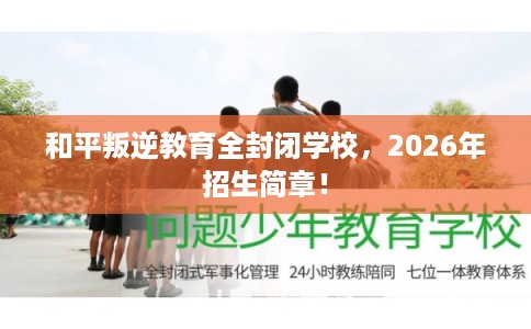 和平叛逆教育全封闭学校，2026年招生简章！