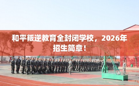 和平叛逆教育全封闭学校，2026年招生简章！