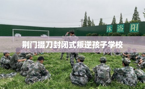 荆门掇刀封闭式叛逆孩子学校