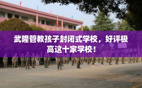 武隆管教孩子封闭式学校，好评极高这十家学校！