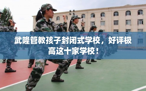 武隆管教孩子封闭式学校，好评极高这十家学校！