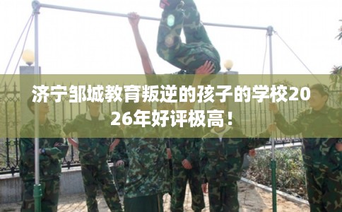 济宁邹城教育叛逆的孩子的学校2026年好评极高! 济宁邹城教育叛逆的孩子的学校2026年好评极高!