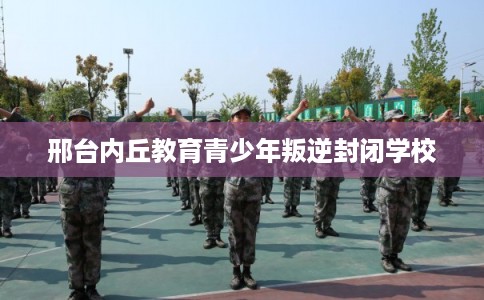 邢台内丘教育青少年叛逆封闭学校