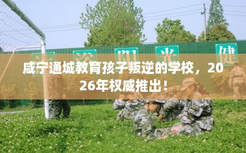 咸宁通城教育孩子叛逆的学校，2026年权威推出！