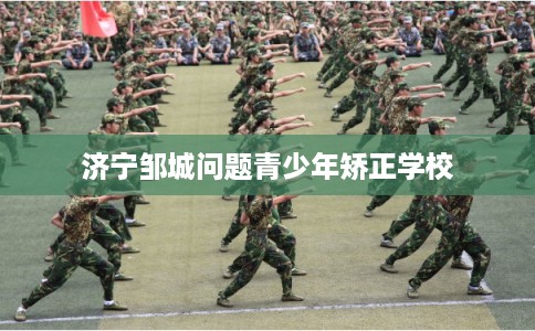济宁邹城问题青少年矫正学校 济宁邹城问题青少年矫正学校