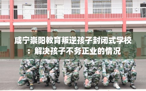 咸宁崇阳教育叛逆孩子封闭式学校：解决孩子不务正业的情况