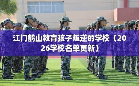 江门鹤山教育孩子叛逆的学校（2026学校名单更新）