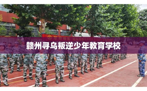 赣州寻乌叛逆少年教育学校