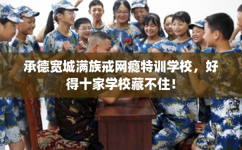 承德宽城满族戒网瘾特训学校，好得十家学校藏不住！