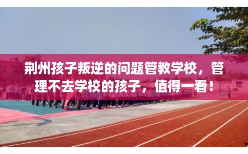 荆州孩子叛逆的问题管教学校,管理不去学校的孩子,值得一看! 荆州孩子叛逆的问题管教学校,管理不去学校的孩子,值得一看!