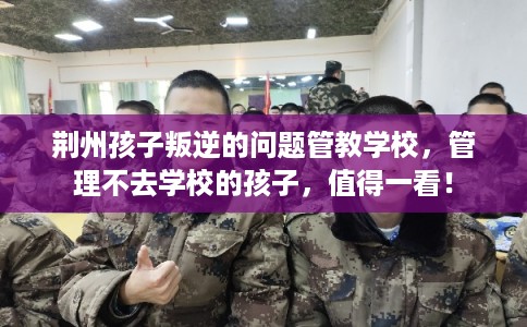 荆州孩子叛逆的问题管教学校，管理不去学校的孩子，值得一看！