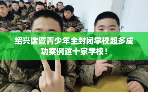 绍兴诸暨青少年全封闭学校超多成功案例这十家学校! 绍兴诸暨青少年全封闭学校超多成功案例这十家学校!