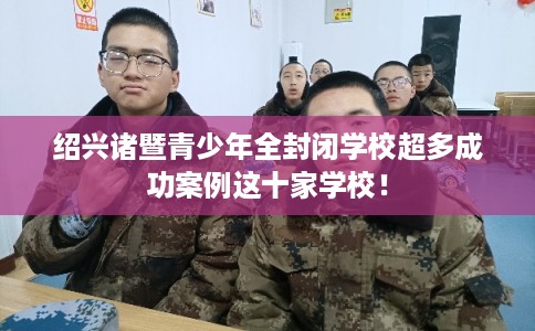 绍兴诸暨青少年全封闭学校超多成功案例这十家学校! 绍兴诸暨青少年全封闭学校超多成功案例这十家学校!