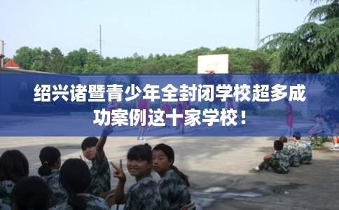 绍兴诸暨青少年全封闭学校超多成功案例这十家学校! 绍兴诸暨青少年全封闭学校超多成功案例这十家学校!