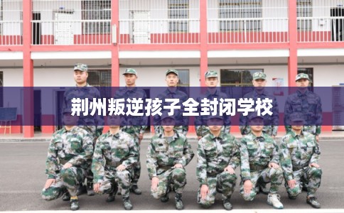 荆州叛逆孩子全封闭学校