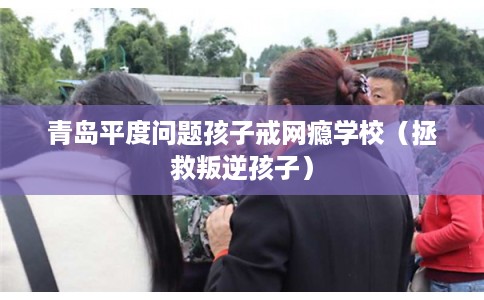 青岛平度问题孩子戒网瘾学校（拯救叛逆孩子）