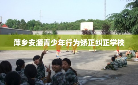 萍乡安源青少年行为矫正纠正学校
