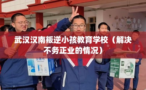 武汉汉南叛逆小孩教育学校（解决不务正业的情况）