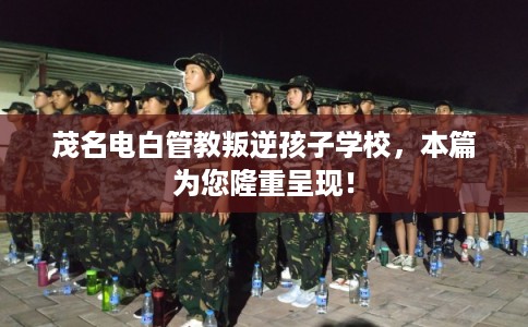 茂名电白管教叛逆孩子学校，本篇为您隆重呈现！