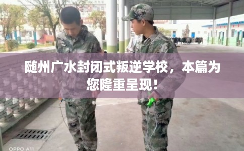 随州广水封闭式叛逆学校，本篇为您隆重呈现！